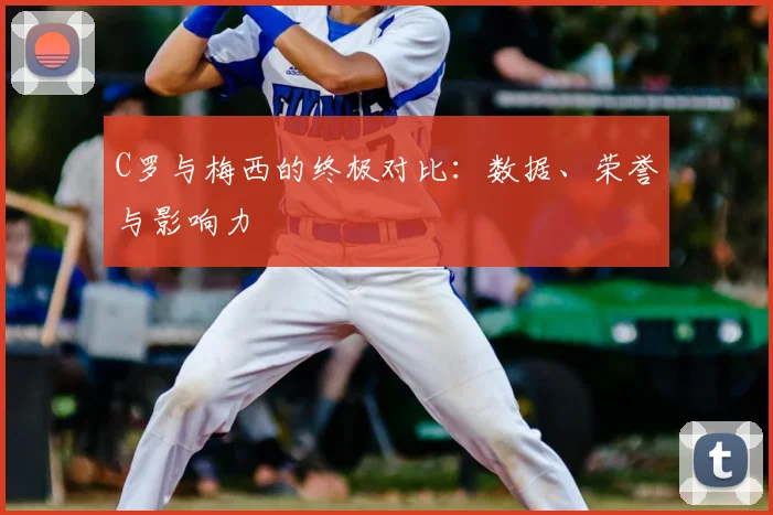 C罗与梅西的终极对比：数据、荣誉与影响力