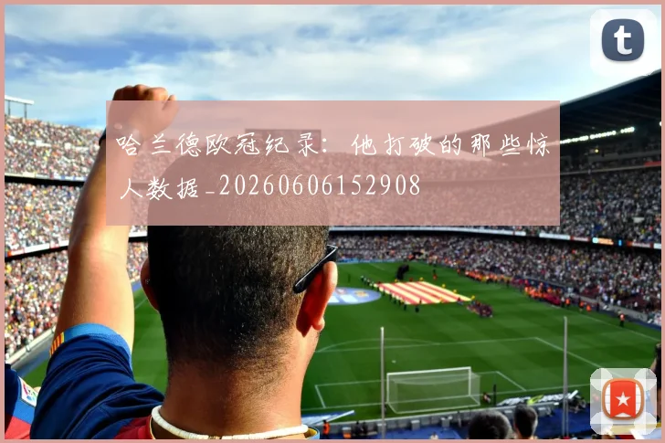 哈兰德欧冠纪录：他打破的那些惊人数据_20260606152908