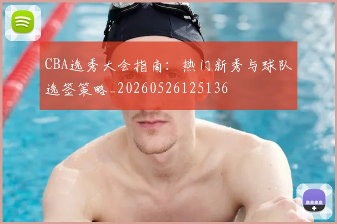CBA选秀大会指南：热门新秀与球队选签策略_20260526125136