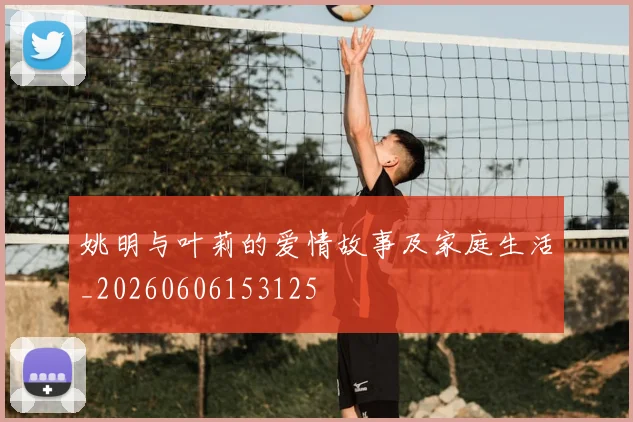 姚明与叶莉的爱情故事及家庭生活_20260606153125