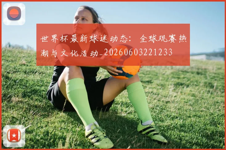 世界杯最新球迷动态：全球观赛热潮与文化活动_20260603221233