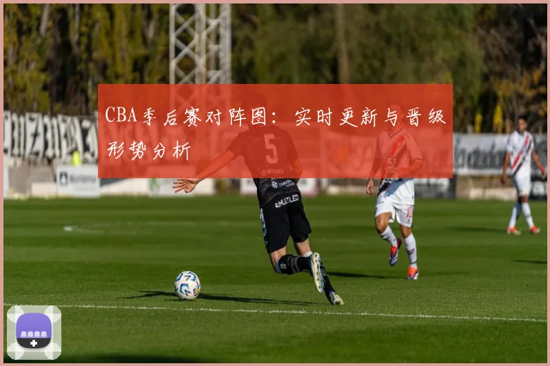 CBA季后赛对阵图：实时更新与晋级形势分析