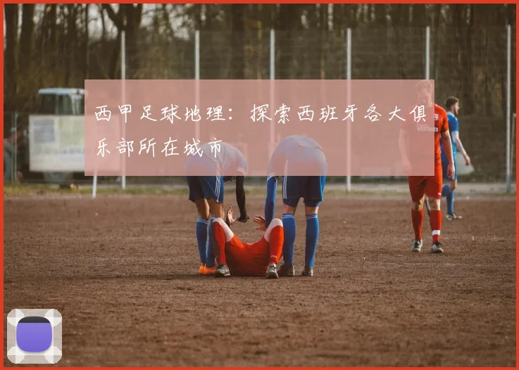 西甲足球地理:探索西班牙各大俱乐部所在城市