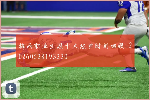 梅西职业生涯十大经典时刻回顾_20260528193230