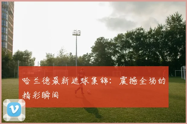 哈兰德最新进球集锦：震撼全场的精彩瞬间