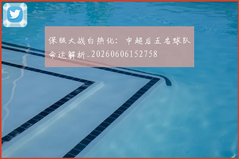 保级大战白热化：中超后五名球队命运解析_20260606152758
