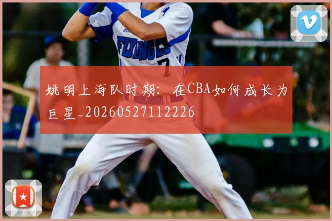 姚明上海队时期：在CBA如何成长为巨星_20260527112226