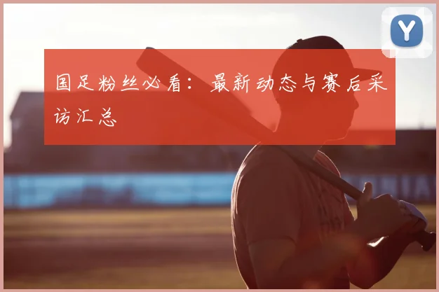 国足粉丝必看：最新动态与赛后采访汇总