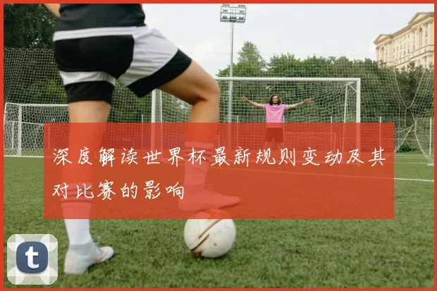 深度解读世界杯最新规则变动及其对比赛的影响