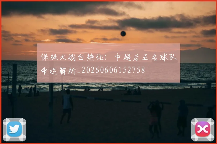 保级大战白热化：中超后五名球队命运解析_20260606152758