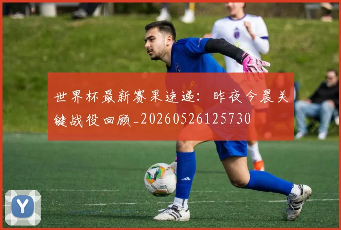 世界杯最新赛果速递：昨夜今晨关键战役回顾_20260526125730