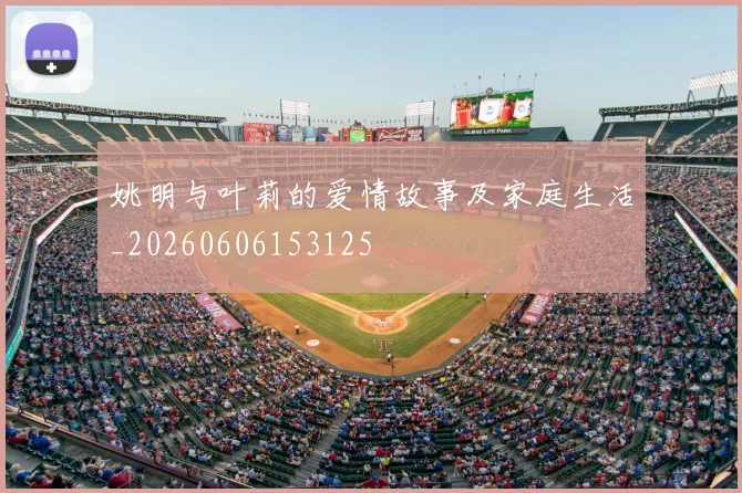 姚明与叶莉的爱情故事及家庭生活_20260606153125