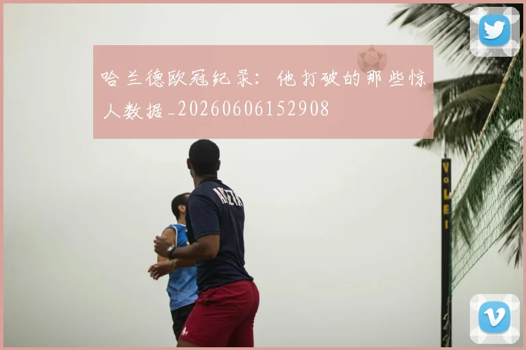 哈兰德欧冠纪录：他打破的那些惊人数据_20260606152908