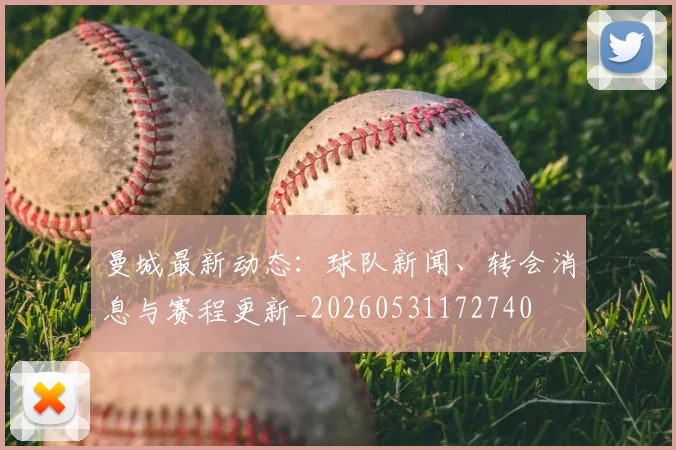 曼城最新动态：球队新闻、转会消息与赛程更新_20260531172740