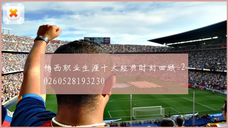 梅西职业生涯十大经典时刻回顾_20260528193230