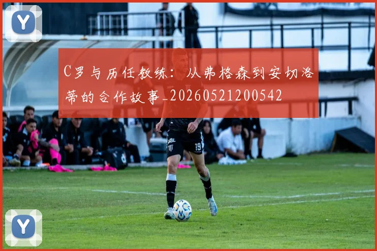 C罗与历任教练：从弗格森到安切洛蒂的合作故事_20260521200542
