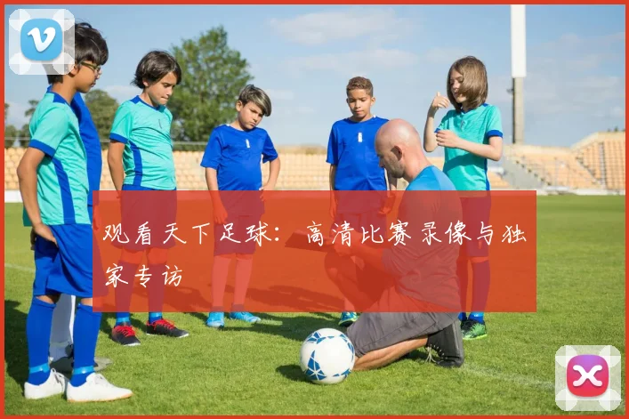 观看天下足球：高清比赛录像与独家专访