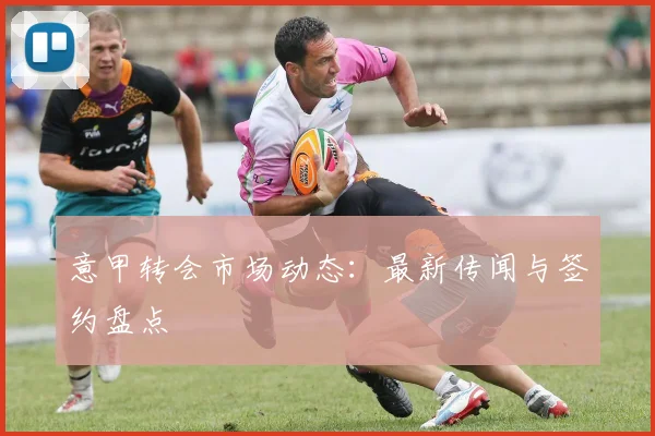 意甲转会市场动态：最新传闻与签约盘点